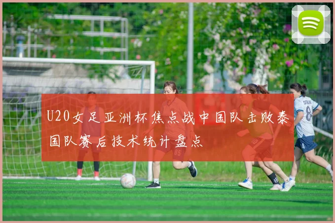 U20女足亚洲杯焦点战中国队击败泰国队赛后技术统计盘点